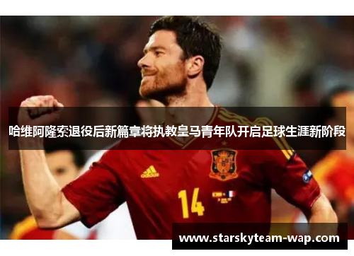 哈维阿隆索退役后新篇章将执教皇马青年队开启足球生涯新阶段