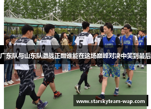 广东队与山东队激战正酣谁能在这场巅峰对决中笑到最后